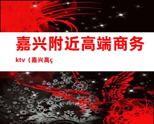 嘉兴附近高端商务ktv（嘉兴高端商场）