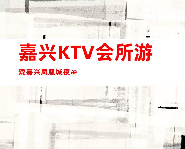 嘉兴KTV会所游戏嘉兴凤凰城夜总会好玩不贵 – 嘉兴南湖东栅商务KTV