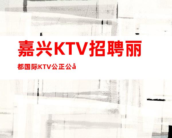 嘉兴KTV招聘丽都国际KTV公正公平新人优先