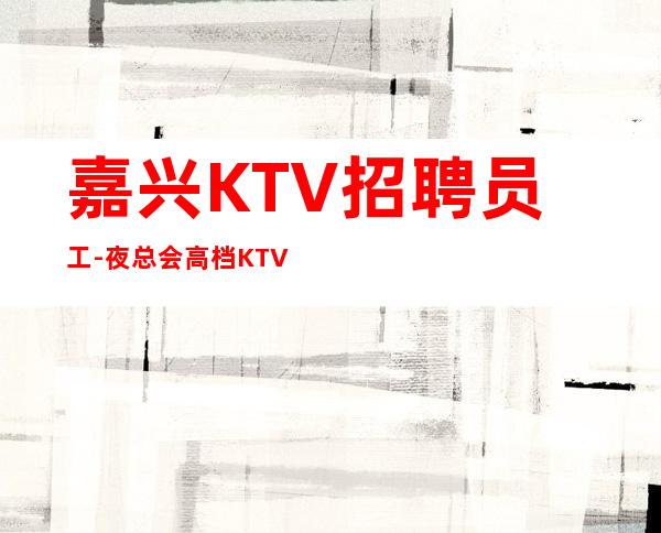 嘉兴KTV招聘员工-夜总会高档KTV应聘查看