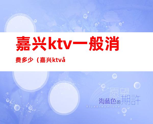 嘉兴ktv一般消费多少（嘉兴ktv哪家比较好）