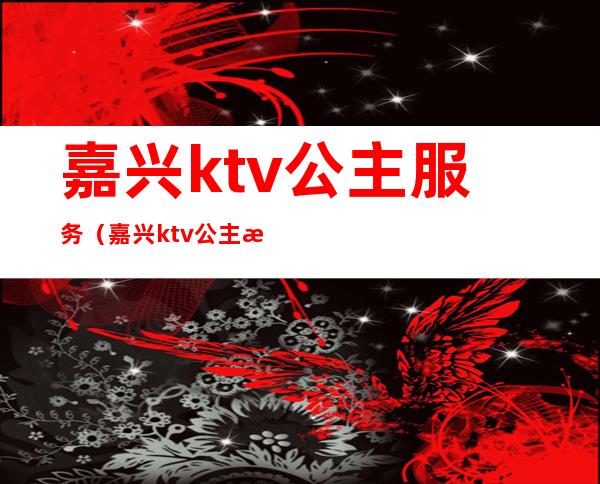 嘉兴ktv公主服务（嘉兴ktv公主招聘）