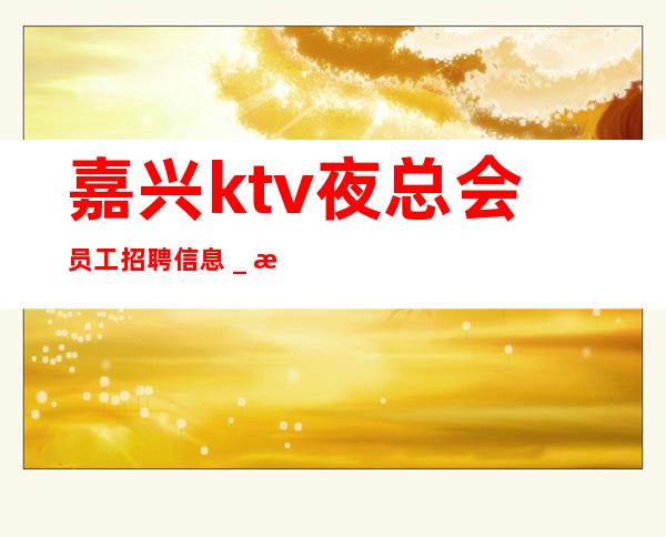 嘉兴ktv夜总会员工招聘信息＿成熟实力团队