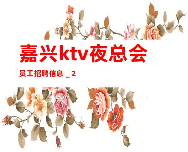 嘉兴ktv夜总会员工招聘信息＿2023高档ktv招聘信息起步