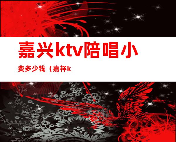 嘉兴ktv陪唱小费多少钱（嘉祥ktv有陪唱的吗）