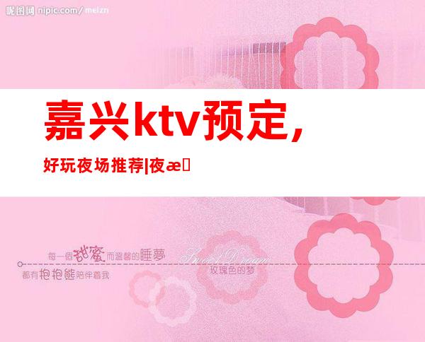 嘉兴ktv预定,好玩夜场推荐|夜总会,人气超高商务KTV之一 – 嘉兴嘉兴港商务KTV