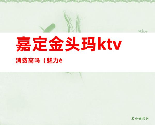 嘉定金头玛ktv消费高吗（魅力金座ktv怎么样）