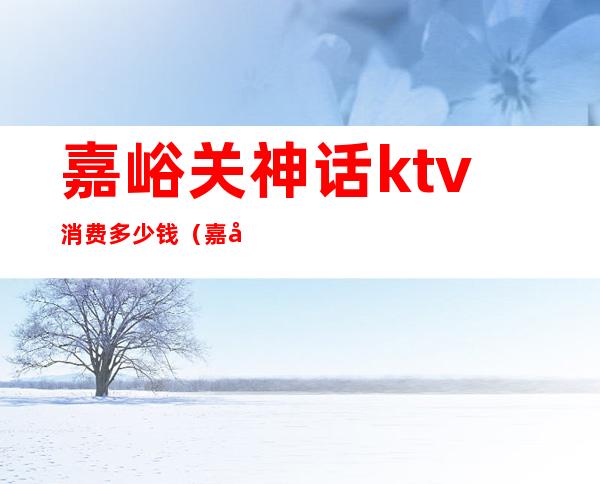 嘉峪关神话ktv消费多少钱（嘉峪关最好的ktv）