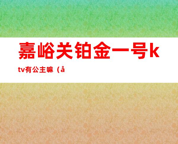 嘉峪关铂金一号ktv有公主嘛（嘉峪关铂金一号ktv有公主嘛多少钱）