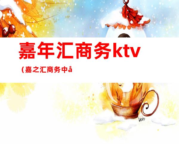 嘉年汇商务ktv（嘉之汇商务中心）