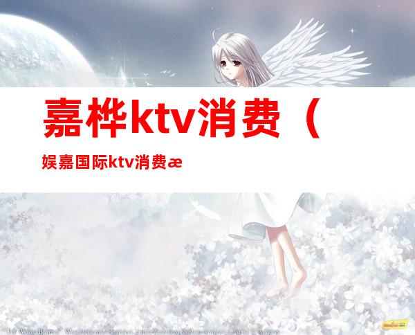 嘉桦ktv消费（娱嘉国际ktv消费怎么样）