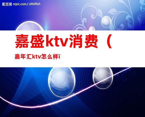 嘉盛ktv消费（嘉年汇ktv怎么样）