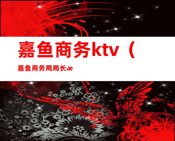 嘉鱼商务ktv（嘉鱼商务局局长是谁）