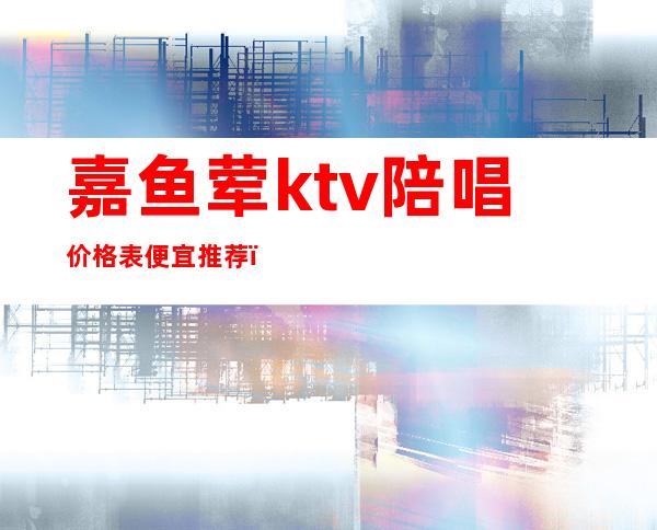 嘉鱼荤ktv陪唱价格表便宜推荐（嘉鱼荤ktv陪唱价格表便宜推荐一下）