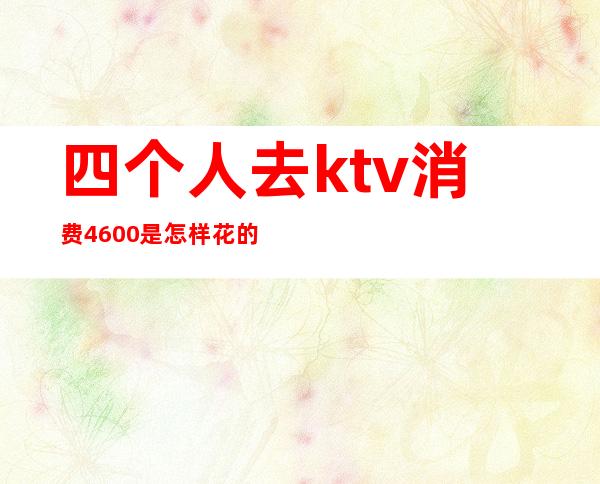 四个人去ktv消费4600是怎样花的（5个人ktv消费2000多正常么）