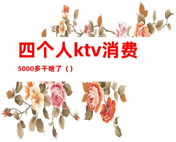 四个人ktv消费5000多干啥了（）