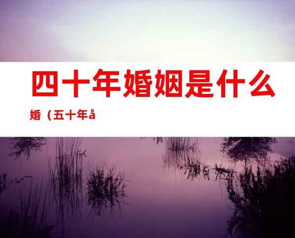 四十年婚姻是什么婚（五十年婚姻是什么婚）