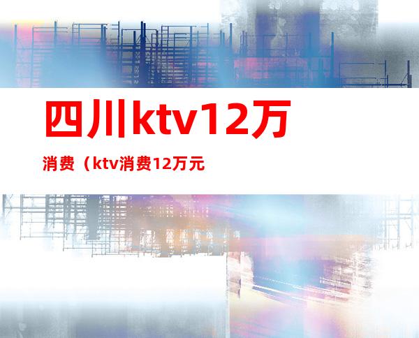 四川ktv12万消费（ktv消费12万元）