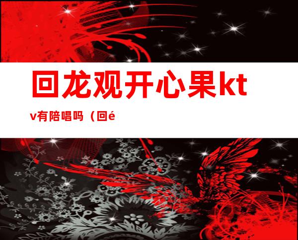 回龙观开心果ktv有陪唱吗（回龙观ktv开业了吗）