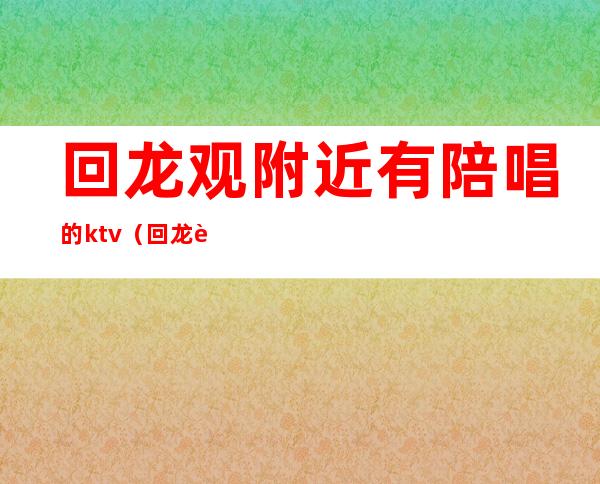 回龙观附近有陪唱的ktv（回龙观附近KTV）