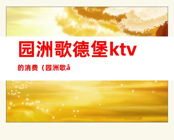 园洲歌德堡ktv的消费（园洲歌德堡ktv电话）