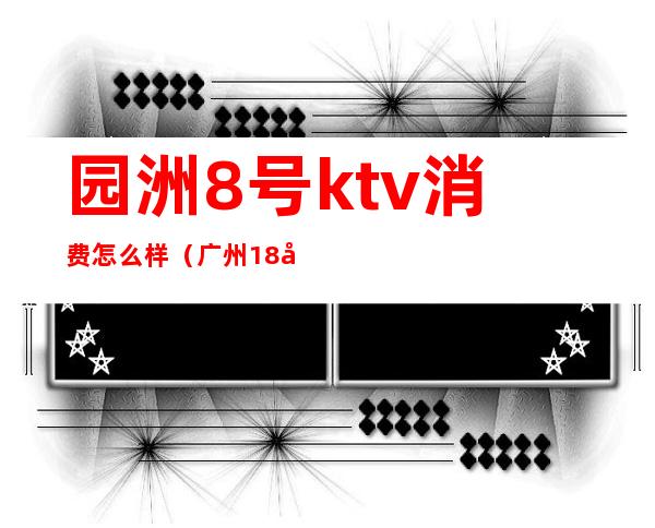 园洲8号ktv消费怎么样（广州18号KTV怎么消费）