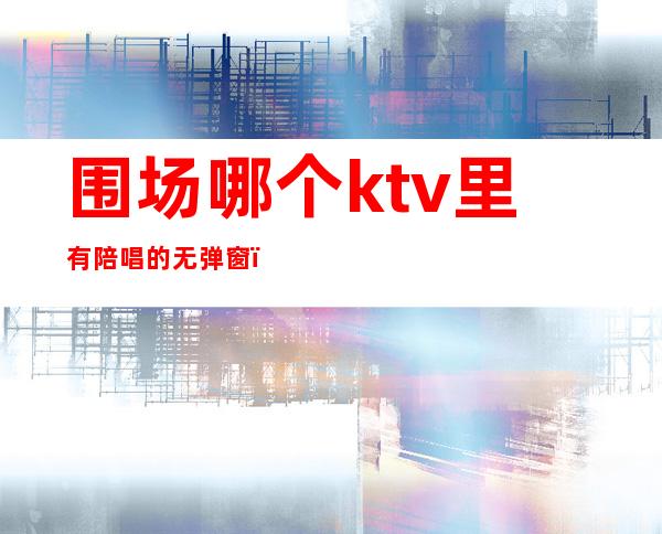 围场哪个ktv里有陪唱的无弹窗（附近哪个ktv有陪唱的）