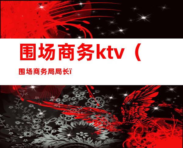 围场商务ktv（围场商务局局长）