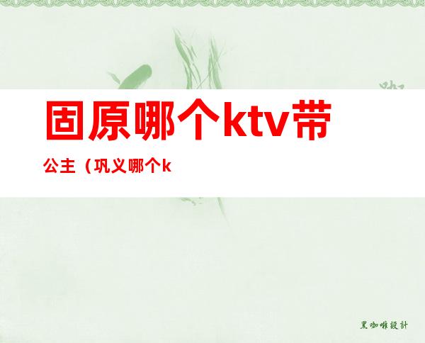 固原哪个ktv带公主（巩义哪个ktv有公主）