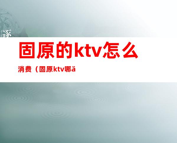 固原的ktv怎么消费（固原ktv哪个好）