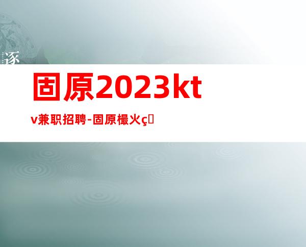 固原2023ktv兼职招聘-固原樶火爆KTV招聘更高职业服务员缺人