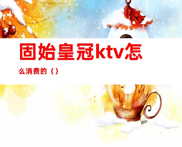 固始皇冠ktv怎么消费的（）