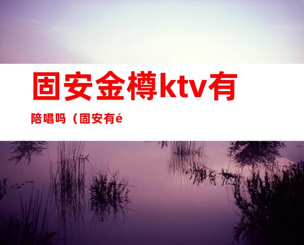 固安金樽ktv有陪唱吗（固安有陪唱的价格）