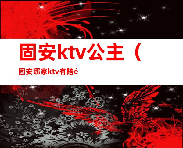 固安ktv公主（固安哪家ktv有陪酒的）