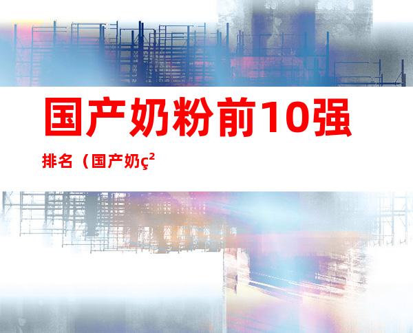 国产奶粉前10强排名（国产奶粉排行前十强）