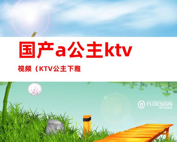 国产a公主ktv视频（KTV公主下雅视频）