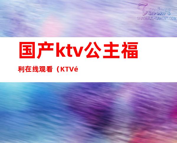 国产ktv公主福利在线观看（KTV里的公主在线观看）