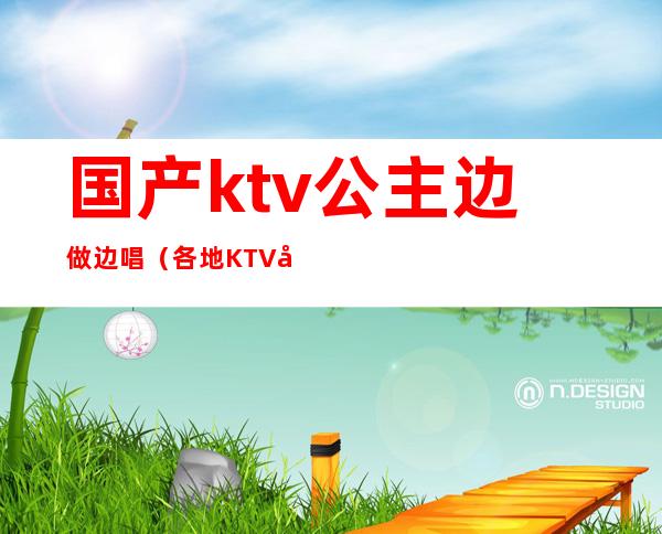 国产ktv公主边做边唱（各地KTV公主在线边唱边做）