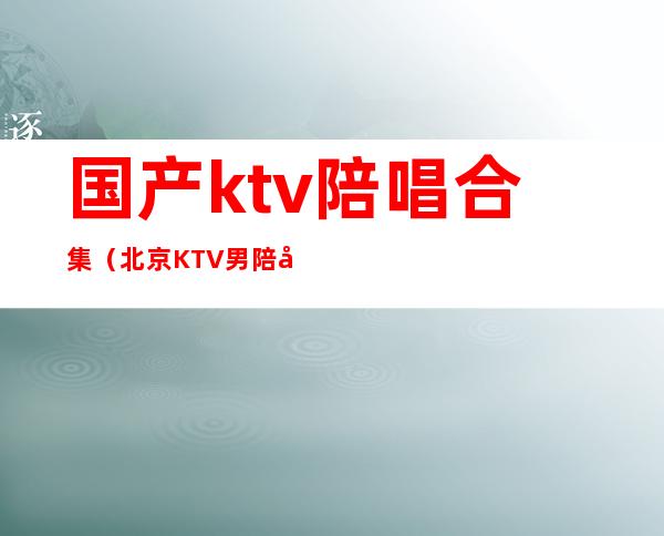 国产ktv陪唱合集（北京KTV男陪唱）