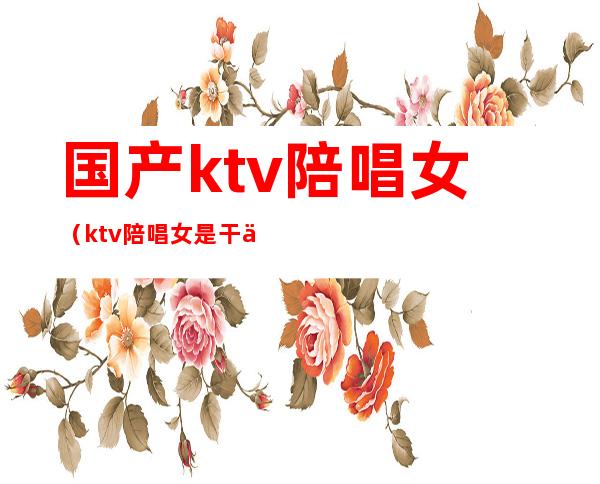 国产ktv陪唱女（ktv陪唱女是干什么的）