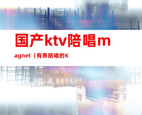 国产ktv陪唱magnet（有男陪唱的KTV）