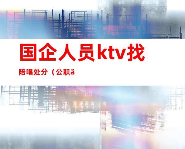 国企人员ktv找陪唱处分（公职人员ktv找陪唱被开除的依据?）