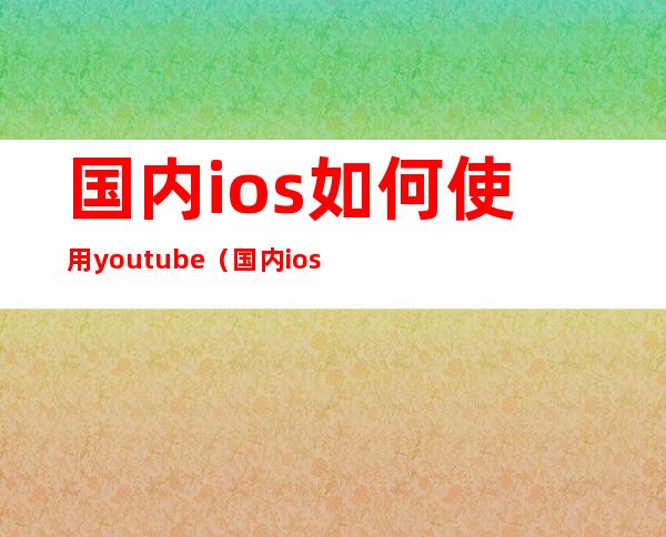 国内ios如何使用youtube（国内ios如何使用google）