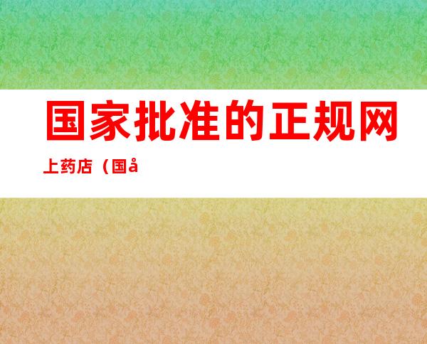 国家批准的正规网上药店（国家批准的正规网上药店2021）