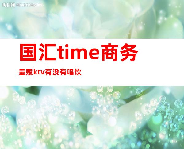 国汇time商务量贩ktv有没有唱饮（k歌汇量贩式KTV）