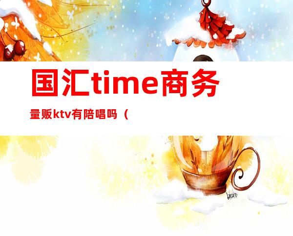 国汇time商务量贩ktv有陪唱吗（杭州国汇·time高端量贩KTV）