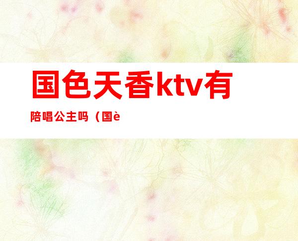 国色天香ktv有陪唱公主吗（国色天香石家庄ktv）