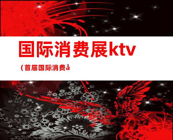 国际消费展ktv（首届国际消费品博览会主题）