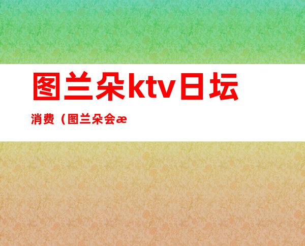 图兰朵ktv日坛消费（图兰朵会所ktv俱乐部怎么样）