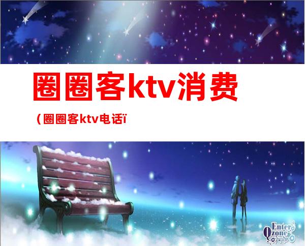 圈圈客ktv消费（圈圈客ktv电话）